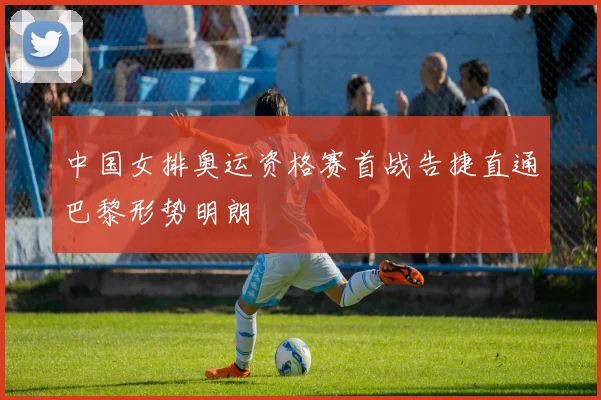 中国女排奥运资格赛首战告捷直通巴黎形势明朗
