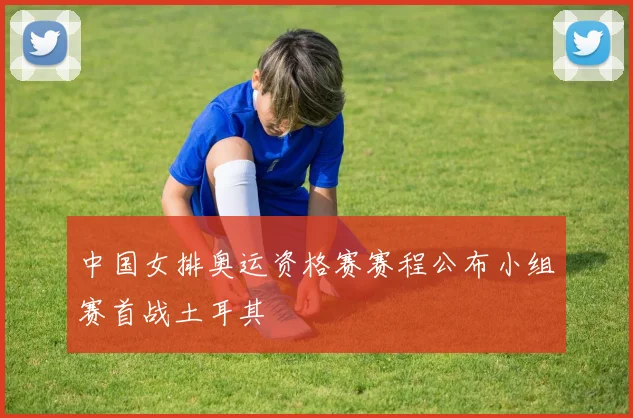 中国女排奥运资格赛赛程公布小组赛首战土耳其
