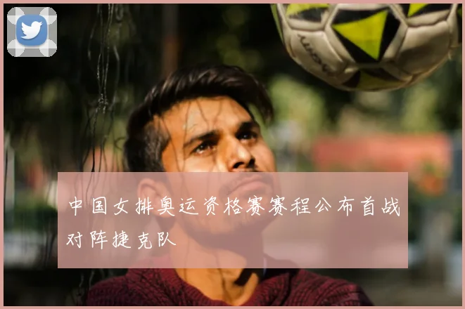 中国女排奥运资格赛赛程公布首战对阵捷克队