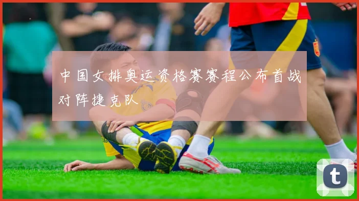 中国女排奥运资格赛赛程公布首战对阵捷克队