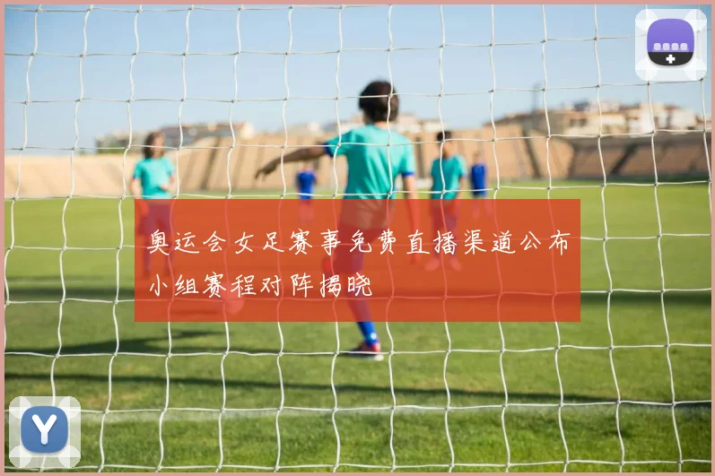 奥运会女足赛事免费直播渠道公布小组赛程对阵揭晓