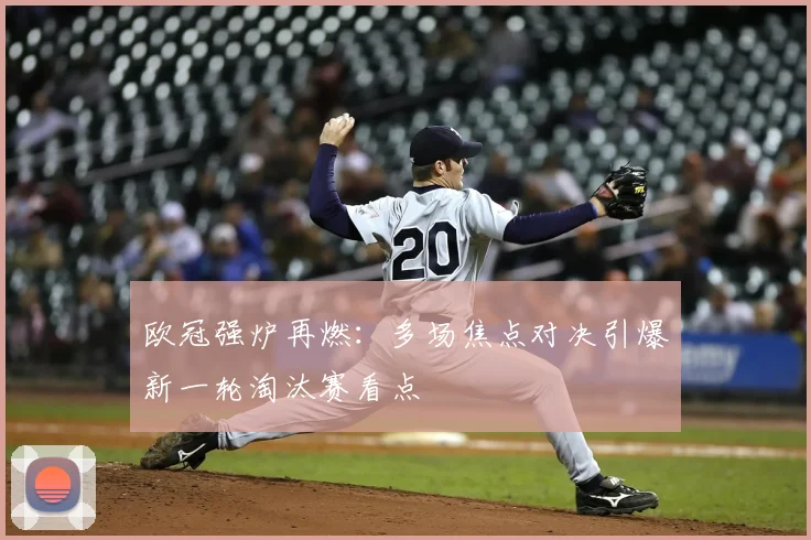 欧冠强炉再燃:多场焦点对决引爆新一轮淘汰赛看点