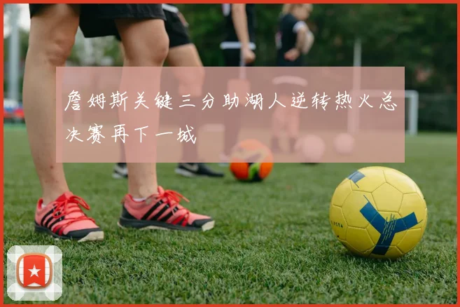 詹姆斯关键三分助湖人逆转热火总决赛再下一城