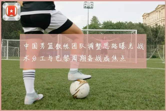 中国男篮教练团队调整思路曝光 战术分工与巴黎周期备战成焦点