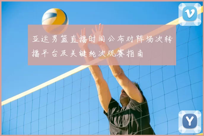 亚运男篮直播时间公布对阵场次转播平台及关键轮次观赛指南