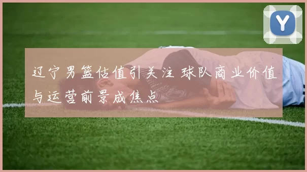 辽宁男篮估值引关注 球队商业价值与运营前景成焦点