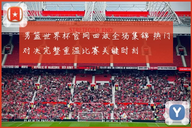 男篮世界杯官网回放全场集锦 热门对决完整重温比赛关键时刻