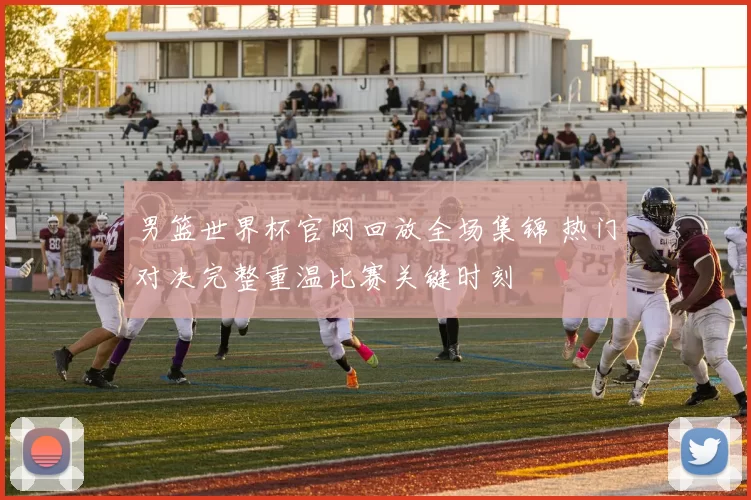 男篮世界杯官网回放全场集锦 热门对决完整重温比赛关键时刻
