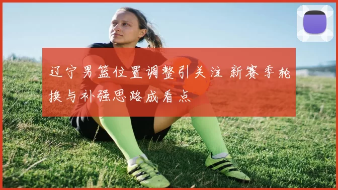辽宁男篮位置调整引关注 新赛季轮换与补强思路成看点