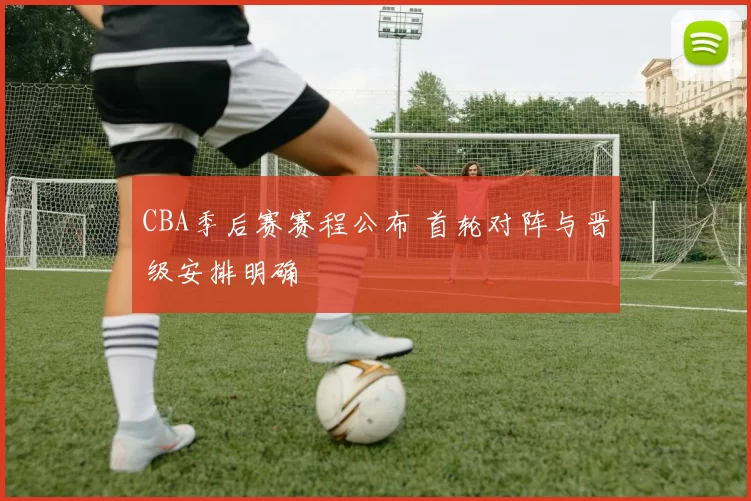 CBA季后赛赛程公布 首轮对阵与晋级安排明确
