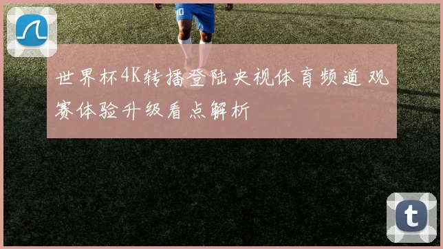 世界杯4K转播登陆央视体育频道 观赛体验升级看点解析