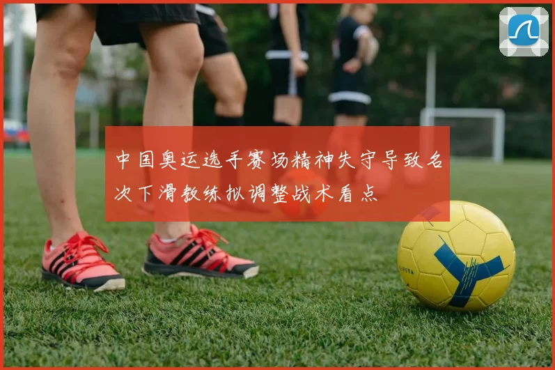 中国奥运选手赛场精神失守导致名次下滑教练拟调整战术看点
