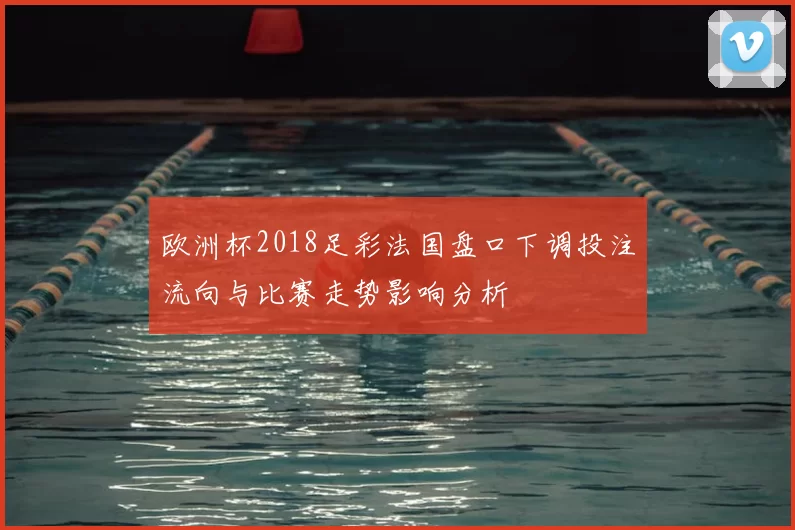 欧洲杯2018足彩法国盘口下调投注流向与比赛走势影响分析
