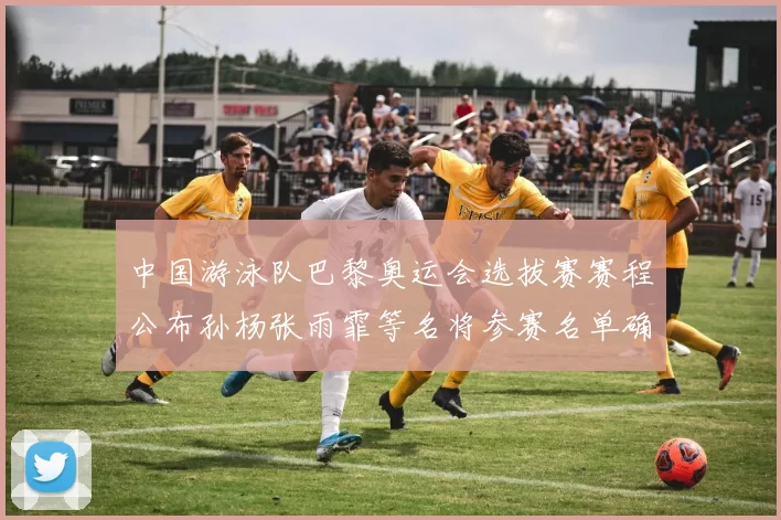 中国游泳队巴黎奥运会选拔赛赛程公布孙杨张雨霏等名将参赛名单确认