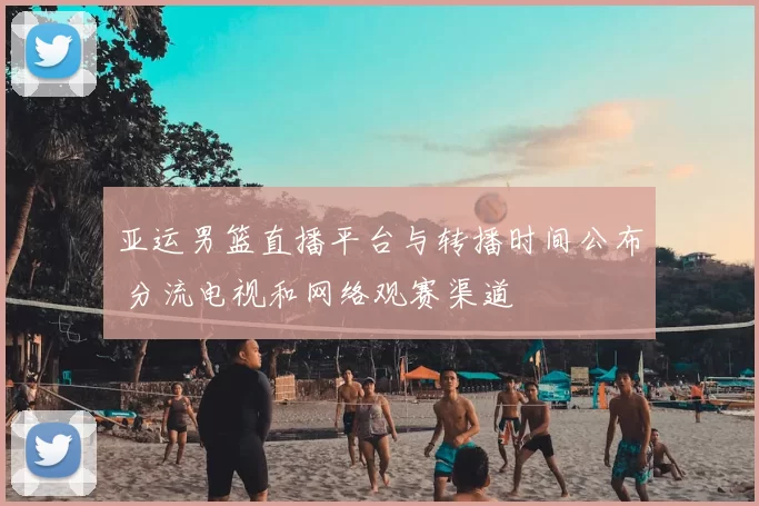 亚运男篮直播平台与转播时间公布 分流电视和网络观赛渠道