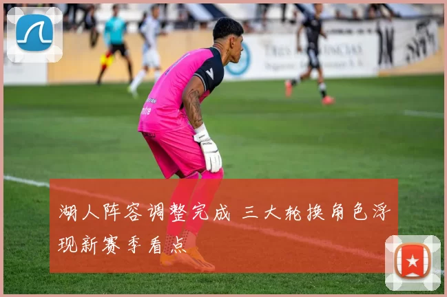 湖人阵容调整完成 三大轮换角色浮现新赛季看点