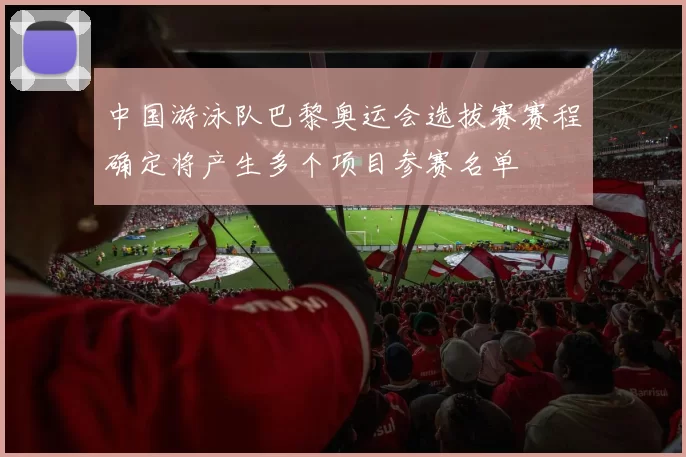中国游泳队巴黎奥运会选拔赛赛程确定将产生多个项目参赛名单