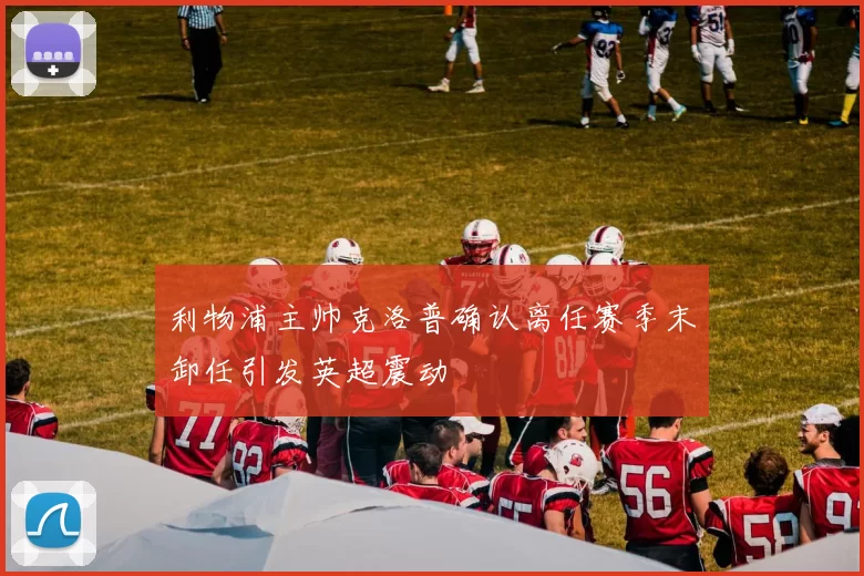 利物浦主帅克洛普确认离任赛季末卸任引发英超震动