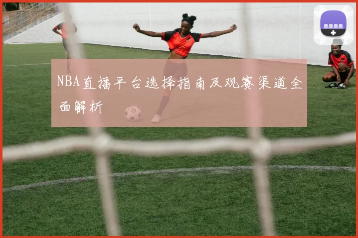 NBA直播平台选择指南及观赛渠道全面解析