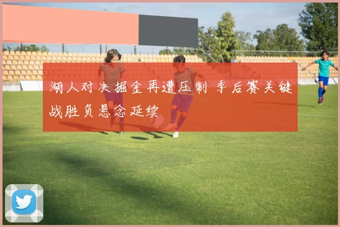 湖人对决掘金再遭压制 季后赛关键战胜负悬念延续