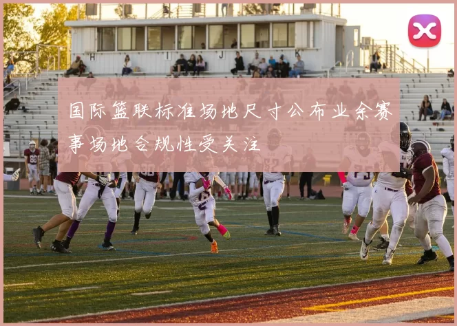 国际篮联标准场地尺寸公布业余赛事场地合规性受关注