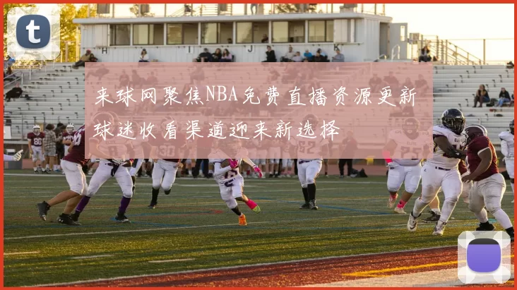 来球网聚焦NBA免费直播资源更新 球迷收看渠道迎来新选择
