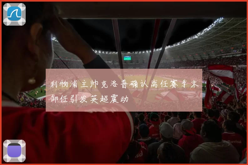 利物浦主帅克洛普确认离任赛季末卸任引发英超震动