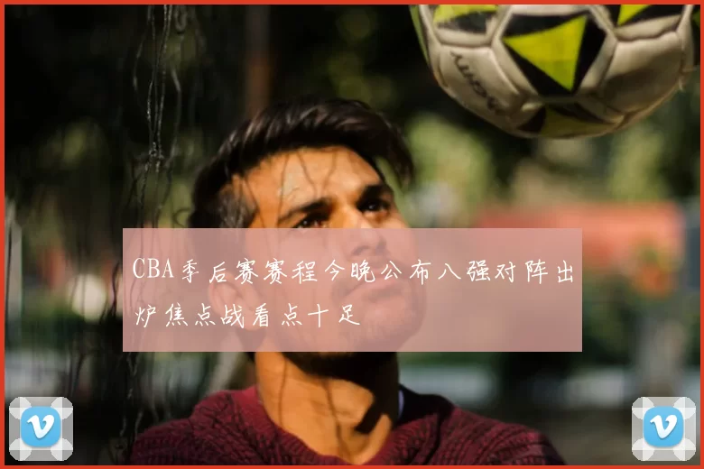 CBA季后赛赛程今晚公布八强对阵出炉焦点战看点十足