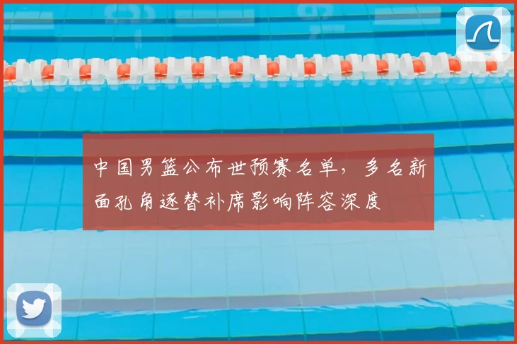 中国男篮公布世预赛名单，多名新面孔角逐替补席影响阵容深度