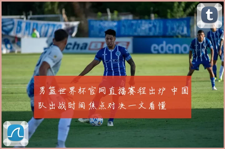 男篮世界杯官网直播赛程出炉 中国队出战时间焦点对决一文看懂