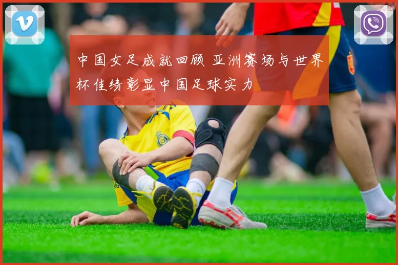 中国女足成就回顾 亚洲赛场与世界杯佳绩彰显中国足球实力