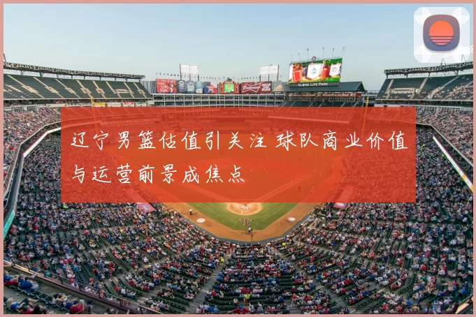 辽宁男篮估值引关注 球队商业价值与运营前景成焦点