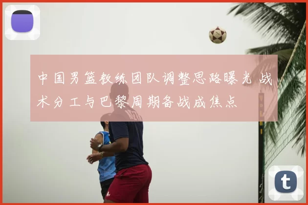 中国男篮教练团队调整思路曝光 战术分工与巴黎周期备战成焦点