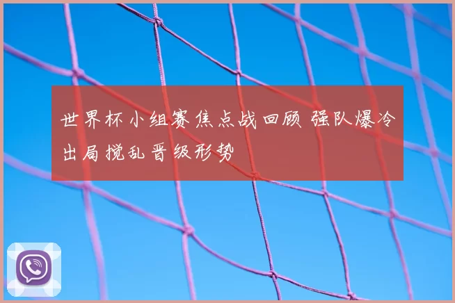 世界杯小组赛焦点战回顾 强队爆冷出局搅乱晋级形势