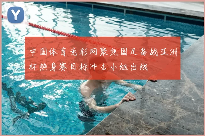 中国体育竞彩网聚焦国足备战亚洲杯热身赛目标冲击小组出线