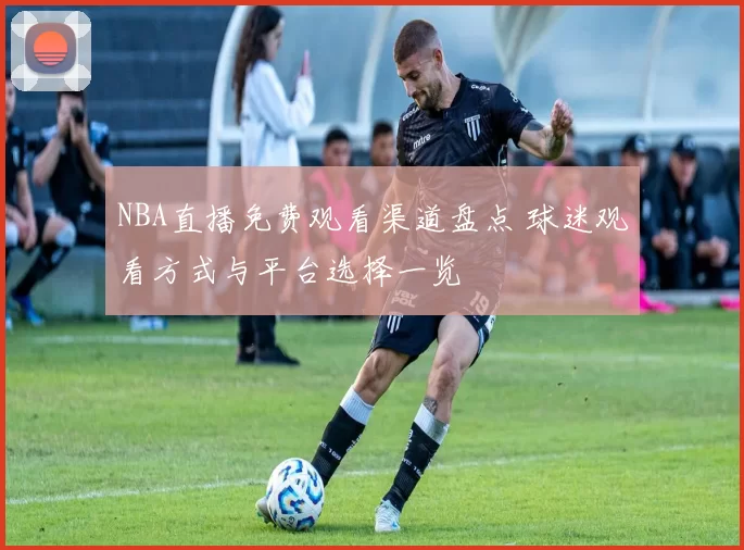 NBA直播免费观看渠道盘点 球迷观看方式与平台选择一览