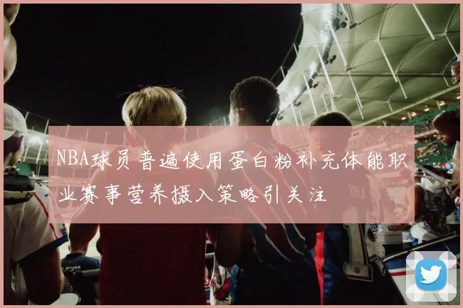 NBA球员普遍使用蛋白粉补充体能职业赛事营养摄入策略引关注