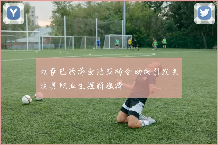 切萨巴西泽麦地亚转会动向引发关注其职业生涯新选择