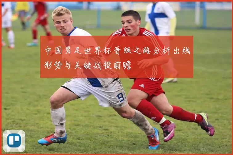 中国男足世界杯晋级之路分析出线形势与关键战役前瞻