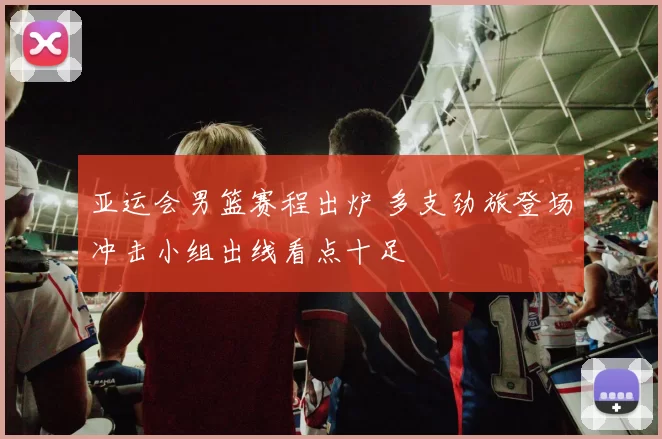 亚运会男篮赛程出炉 多支劲旅登场冲击小组出线看点十足