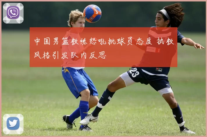 中国男篮教练怒吼批球员态度 执教风格引发队内反思